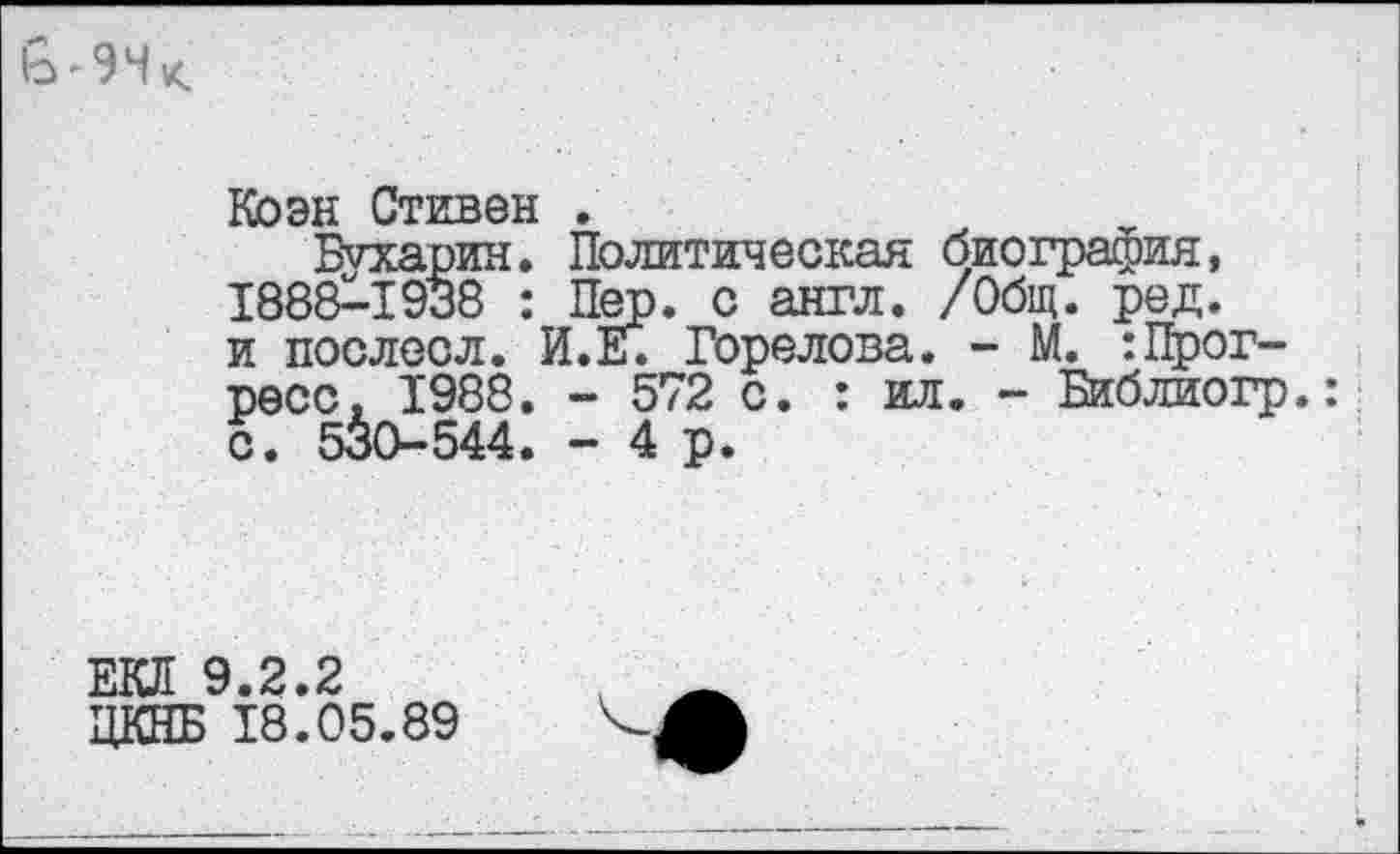 ﻿
Коэн Стивен .
Бухарин. Политическая биография, 1888^-1938 : Пер. с англ. /Общ. ред. и послесл. И.Е. Горелова. - М. :Прогресс, 1988. - 572 с. : ил. - Библиогр.: с. 530-544. - 4 р.
ЕКЛ 9.2.2 ЦКНБ 18.05.89